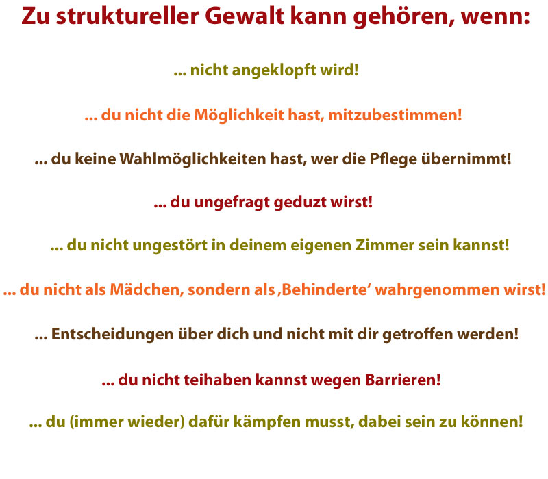 nicht anklopfen, nicht mitbestimmen dürfen, keine Wahlmöglichkeiten haben, wer die Pflege übernimmt, ungefragt geduzt werden, ungestört im eigenen Zimmer sein zu können, nicht als Mädchen, sondern nur als „Behinderte“ wahrgenommen werden, Entscheidungen, die über dich und nicht mit dir getroffen werden, ausgegrenzt werden durch Barrieren, (immer wieder) kämpfen zu müssen, dabei sein zu können