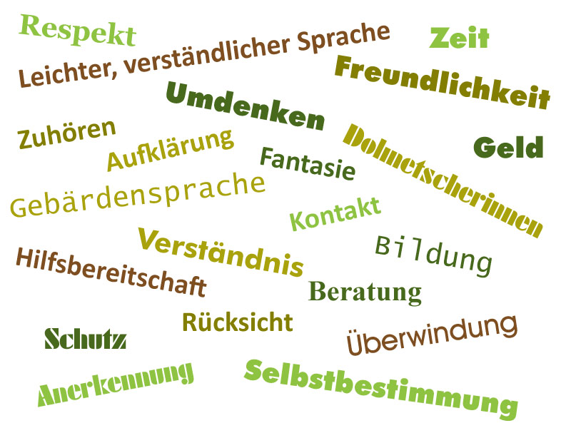 Leichter, verständlicher Sprache, Respekt, Verständnis, Zeit, Zuhören, Gebärdensprache, Freundlichkeit, Selbstbestimmung, Kontakt, Aufklärung, Fantasie, Hilfsbereitschaft, Dolmetscherinnen, Geld, Bildung, Umdenken, Beratung, Schutz, Rücksicht, Anerkennung, Überwindung