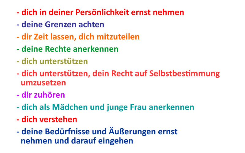 dich in deiner Persönlichkeit ernst nehmen, deine Grenzen achten, dir Zeit lassen, dich mitzuteilen, deine Rechte anerkennen, dich unterstützen, dich unterstützen, dein Recht auf Selbstbestimmung umzusetzen, dir zuhören, dich als Mädchen und junge Frau anerkennen, dich verstehen, deine Bedürfnisse und Äußerungen ernst nehmen und darauf eingehen