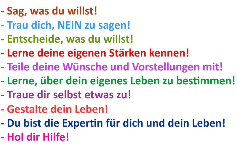 Sag, was du willst! Trau dich, NEIN zu sagen! Entscheide, was du willst! Lerne deine eigenen Stärken kennen! Teile deine Wünsche und Vorstellungen mit! Lerne, über dein eigenes Leben zu bestimmen! Traue dir selbst etwas zu! Gestalte dein Leben! Du bist die Expertin für dich und dein Leben! Hol dir Hilfe!