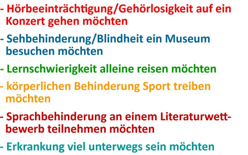 Hörbeeinträchtigung/Gehörlosigkeit auf ein Konzert gehen möchten, Sehbehinderung/Blindheit ein Museum besuchen möchten, Lernschwierigkeit alleine reisen möchten, körperlichen Behinderung Sport treiben möchten, Sprachbehinderung an einem Literaturwettbewerb teilnehmen möchten, Erkrankung viel unterwegs sein möchten