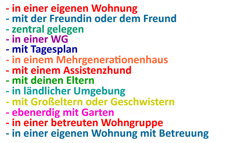 in einer eigenen Wohnung, mit der Freundin oder dem Freund, zentral gelegen, in einer WG, mit Tagesplan, in einem Mehrgenerationenhaus, mit einem Assistenzhund, mit deinen Eltern, in ländlicher Umgebung, mit Großeltern, mit Geschwistern, ebenerdig mit Garten, in einer betreuten Wohngruppe, in einer eigenen Wohnung mit Betreuung