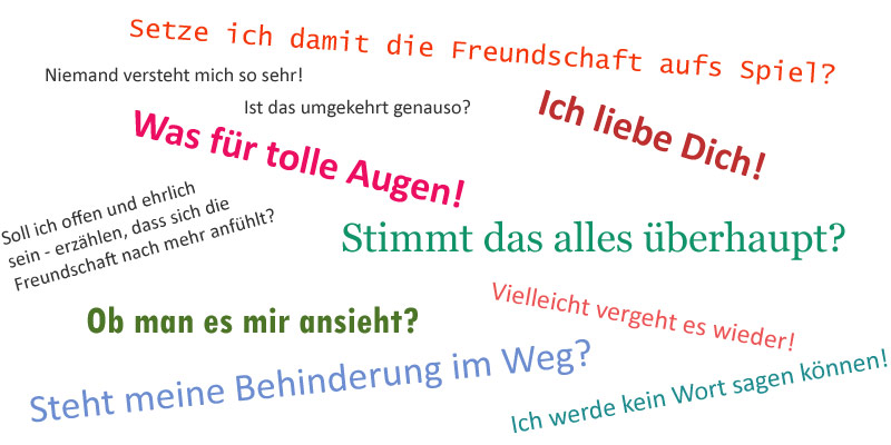 Setze ich damit die Freundschaft aufs Spiel? Was für tolle Augen! Soll ich offen und ehrlich sein - erzählen, dass sich die Freundschaft nach mehr anfühlt? Steht meine Behinderung im Weg? Stimmt das alles überhaupt? Ist das umgekehrt genauso? Ich liebe Dich! 	Vielleicht vergeht es wieder! Ob man es mir ansieht? Ich werde kein Wort sagen können! Niemand versteht mich so sehr! Hoffentlich begegnet mir jetzt kein Mitleid!